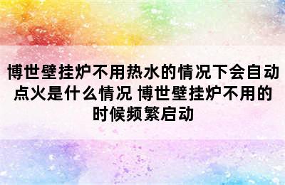 博世壁挂炉不用热水的情况下会自动点火是什么情况 博世壁挂炉不用的时候频繁启动